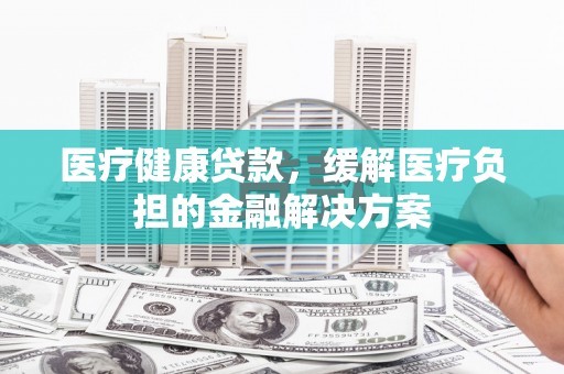 门源医疗健康贷款，缓解医疗负担的金融解决方案